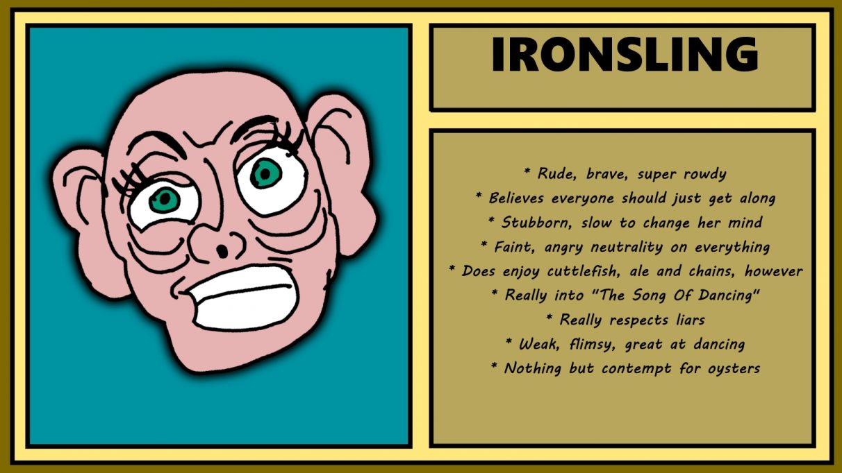 Biographical information for a really hard-looking dwarven woman called Ironsling. She has vast ears, and an expression that suggests she reckons a door just accused her of having an arse for a heart. Rude, brave and rowdy, Ironsling believes everyone should just get along. Apart from, presumably, oysters, which she has nothing but contempt for.